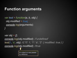 Function arguments
var test = function(a, b, obj) {
obj.modified = true;
console.log(arguments);
}
var obj = {};
console.log(obj.modified); //'undefined'
test(1, 'a', obj); //{ '0': 1, '1': 'a', '2': { modified: true } }
console.log(obj.modified); //true
It is object so was passed
by reference

 