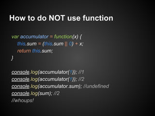 How to do NOT use function
var accumulator = function(x) {
this.sum = (this.sum || 0) + x;
return this.sum;
}
console.log(accumulator(1)); //1
console.log(accumulator(1)); //2
console.log(accumulator.sum); //undefined
console.log(sum); //2
//whoups!

 