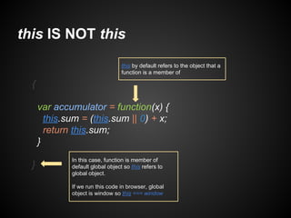 this IS NOT this
this by default refers to the object that a
function is a member of

{
var accumulator = function(x) {
this.sum = (this.sum || 0) + x;
return this.sum;
}
}

In this case, function is member of
default global object so this refers to
global object.
If we run this code in browser, global
object is window so this === window

 