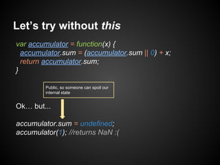 Let’s try without this
var accumulator = function(x) {
accumulator.sum = (accumulator.sum || 0) + x;
return accumulator.sum;
}
Public, so someone can spoil our
internal state

Ok… but...
accumulator.sum = undefined;
accumulator(1); //returns NaN :(

 