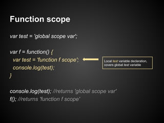 Function scope
var test = 'global scope var';
var f = function() {
var test = 'function f scope';
console.log(test);
}

Local test variable declaration,
covers global test variable

console.log(test); //returns 'global scope var'
f(); //returns 'function f scope'

 