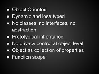● Object Oriented
● Dynamic and lose typed
● No classes, no interfaces, no
abstraction
● Prototypical inheritance
● No privacy control at object level
● Object as collection of properties
● Function scope

 