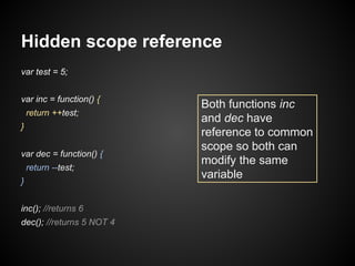 Hidden scope reference
var test = 5;
var inc = function() {
return ++test;
}
var dec = function() {
return --test;
}
inc(); //returns 6
dec(); //returns 5 NOT 4

Both functions inc
and dec have
reference to common
scope so both can
modify the same
variable

 