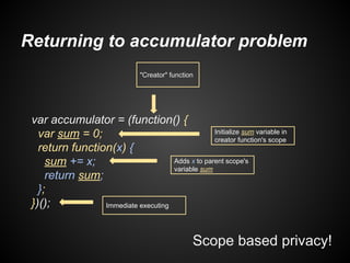 Returning to accumulator problem
"Creator" function

var accumulator = (function() {
Initialize sum variable in
var sum = 0;
creator function's scope
return function(x) {
Adds x to parent scope's
sum += x;
variable sum
return sum;
};
})();
Immediate executing

Scope based privacy!

 