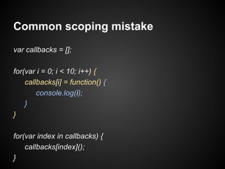Common scoping mistake
var callbacks = [];
for(var i = 0; i < 10; i++) {
callbacks[i] = function() {
console.log(i);
}
}
for(var index in callbacks) {
callbacks[index]();
}

 