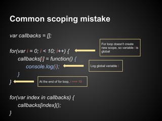 Common scoping mistake
var callbacks = [];
for(var i = 0; i < 10; i++) {
callbacks[i] = function() {
console.log(i);
}
At the end of for loop, i === 10
}
for(var index in callbacks) {
callbacks[index]();
}

For loop doesn't create
new scope, so variable i is
global

Log global variable i

 