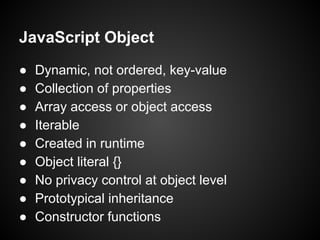 JavaScript Object
●
●
●
●
●
●
●
●
●

Dynamic, not ordered, key-value
Collection of properties
Array access or object access
Iterable
Created in runtime
Object literal {}
No privacy control at object level
Prototypical inheritance
Constructor functions

 