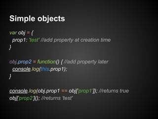 Simple objects
var obj = {
prop1: 'test' //add property at creation time
}
obj.prop2 = function() { //add property later
console.log(this.prop1);
}
console.log(obj.prop1 == obj['prop1']); //returns true
obj['prop2'](); //returns 'test'

 