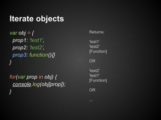 Iterate objects
var obj = {
prop1: 'test1',
prop2: 'test2',
prop3: function(){}
}
for(var prop in obj) {
console.log(obj[prop]);
}

Returns:
'test1'
'test2'
[Function]
OR
'test2'
'test1'
[Function]
OR
...

 