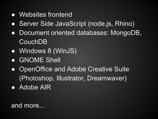 ● Websites frontend
● Server Side JavaScript (node.js, Rhino)
● Document oriented databases: MongoDB,
CouchDB
● Windows 8 (WinJS)
● GNOME Shell
● OpenOffice and Adobe Creative Suite
(Photoshop, Illustrator, Dreamwaver)
● Adobe AIR
and more...

 