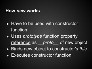 How new works
Have to be used with constructor
function
● Uses prototype function property
reference as __proto__ of new object
● Binds new object to constructor's this
● Executes constructor function
●

 
