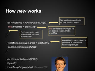 How new works
var HelloWorld = function(greetMsg) {
this.greetMsg = greetMsg;
Don't use return. New
object will be returned
automatically

}

HelloWorld.prototype.greet = function() {
console.log(this.greetMsg);
}
var hi = new HelloWorld('Hi!');
hi.greet();
console.log(hi.greetMsg); //returns 'Hi!'

We create our constructor
as new function object

this is binded to new object so
we declare object variable
greetMsg

We declare common object's
properties in constructor
function's prototype

 