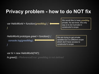 Privacy problem - how to do NOT fix
var HelloWorld = function(greetMsg) {
}
HelloWorld.prototype.greet = function() {
console.log(greetMsg);
}

We would like to keep greetMsg
private. As we know, the only
way is to do it private in
constructor's scope

We are trying to get private
variable but it is different scope
which don't have access to
constructor's scope

var hi = new HelloWorld('Hi!');
hi.greet(); //ReferenceError: greetMsg is not defined

 