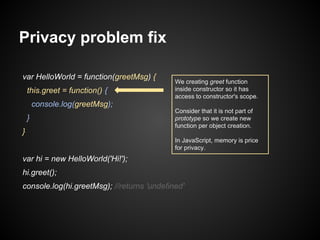 Privacy problem fix
var HelloWorld = function(greetMsg) {
this.greet = function() {

We creating greet function
inside constructor so it has
access to constructor's scope.

console.log(greetMsg);
}
}

Consider that it is not part of
prototype so we create new
function per object creation.
In JavaScript, memory is price
for privacy.

var hi = new HelloWorld('Hi!');
hi.greet();
console.log(hi.greetMsg); //returns 'undefined'

 