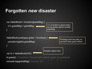 Forgotten new disaster
var HelloWorld = function(greetMsg) {
this.greetMsg = greetMsg;
}

this is binded to global object
so we declare global variable
greetMsg

HelloWorld.prototype.greet = function() {
console.log(this.greetMsg);

Prototype won't be used, so
we won't have greet method

}
Disaster begins here

var hi = HelloWorld('Hi!');
hi.greet(); //TypeError: Cannot call method 'greet' of undefined
console.log(greetMsg); //returns 'Hi!'

 