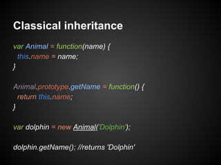 Classical inheritance
var Animal = function(name) {
this.name = name;
}
Animal.prototype.getName = function() {
return this.name;
}
var dolphin = new Animal('Dolphin');
dolphin.getName(); //returns 'Dolphin'

 