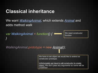 Classical inheritance
We want WalkingAnimal, which extends Animal and
adds method walk
var WalkingAnimal = function() {
}

We need constructor
function

WalkingAnimal.prototype = new Animal();
We have to set object we would like to extend as
constructor prototype.
Unfortunately we have to call constructor to create
object. We don't pass any arguments so name will be
undefined

 