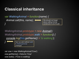 Classical inheritance
var WalkingAnimal = function(name) {
We should not forget
Animal.call(this, name);
about calling Animal
constructor to do it's job
}
WalkingAnimal.prototype = new Animal();
WalkingAnimal.prototype.walk = function() {
console.log(this.getName() + 'is walking');
Next we add method walk
}
to WalkingAnimal
prototype

var cow = new WalkingAnimal('Cow');
cow.getName(); //returns 'Cow'
cow.walk(); //'Cow is walking'

 