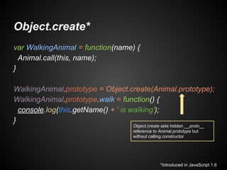Object.create*
var WalkingAnimal = function(name) {
Animal.call(this, name);
}
WalkingAnimal.prototype = Object.create(Animal.prototype);
WalkingAnimal.prototype.walk = function() {
console.log(this.getName() + ' is walking');
}
Object.create sets hidden __proto__
reference to Animal.prototype but
without calling constructor

*Introduced in JavaScript 1.6

 