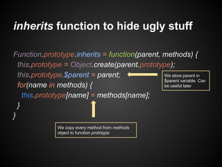 inherits function to hide ugly stuff
Function.prototype.inherits = function(parent, methods) {
this.prototype = Object.create(parent.prototype);
We store parent in
this.prototype.$parent = parent;
$parent variable. Can
be useful later
for(name in methods) {
this.prototype[name] = methods[name];
}
}
We copy every method from methods
object to function prototype

 