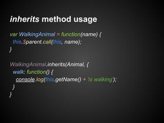 inherits method usage
var WalkingAnimal = function(name) {
this.$parent.call(this, name);
}
WalkingAnimal.inherits(Animal, {
walk: function() {
console.log(this.getName() + 'is walking');
}
}

 
