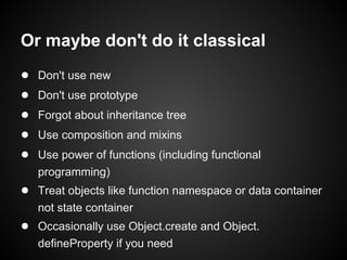 Or maybe don't do it classical
●
●
●
●
●

Don't use new
Don't use prototype
Forgot about inheritance tree
Use composition and mixins
Use power of functions (including functional
programming)

● Treat objects like function namespace or data container
not state container

● Occasionally use Object.create and Object.
defineProperty if you need

 