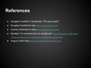 References
●

Douglas Crockford "JavaScript: The good parts"

●

Douglas Crockford's site (http://www.crockford.com/)

●

Dymitry Soshnikov's blog (http://dmitrysoshnikov.com)

●

Mozilla's "A re-introduction to JavaScript" (https://developer.mozilla.org/enUS/docs/JavaScript/A_re-introduction_to_JavaScript?redirect=no)

●

Angus Croll's blog (http://javascriptweblog.wordpress.com)

 