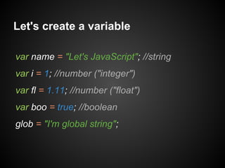 Let's create a variable
var name = "Let's JavaScript"; //string
var i = 1; //number ("integer")
var fl = 1.11; //number ("float")
var boo = true; //boolean
glob = "I'm global string";

 