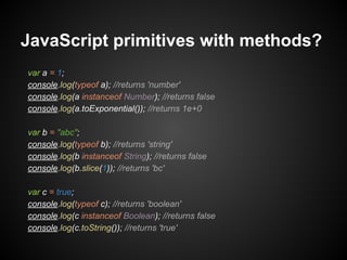 JavaScript primitives with methods?
var a = 1;
console.log(typeof a); //returns 'number'
console.log(a instanceof Number); //returns false
console.log(a.toExponential()); //returns 1e+0
var b = "abc";
console.log(typeof b); //returns 'string'
console.log(b instanceof String); //returns false
console.log(b.slice(1)); //returns 'bc'
var c = true;
console.log(typeof c); //returns 'boolean'
console.log(c instanceof Boolean); //returns false
console.log(c.toString()); //returns 'true'

 