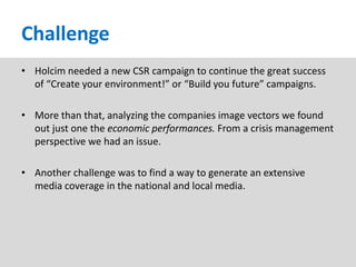 Challenge
• Holcim needed a new CSR campaign to continue the great success
  of “Create your environment!” or “Build you future” campaigns.

• More than that, analyzing the companies image vectors we found
  out just one the economic performances. From a crisis management
  perspective we had an issue.

• Another challenge was to find a way to generate an extensive
  media coverage in the national and local media.
 