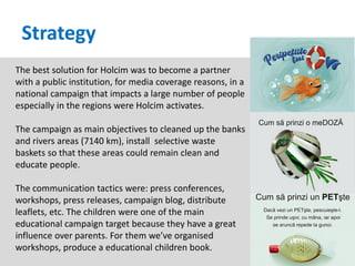 Strategy
The best solution for Holcim was to become a partner
with a public institution, for media coverage reasons, in a
national campaign that impacts a large number of people
especially in the regions were Holcim activates.

The campaign as main objectives to cleaned up the banks
and rivers areas (7140 km), install selective waste
baskets so that these areas could remain clean and
educate people.

The communication tactics were: press conferences,
workshops, press releases, campaign blog, distribute
leaflets, etc. The children were one of the main
educational campaign target because they have a great
influence over parents. For them we’ve organised
workshops, produce a educational children book.
 