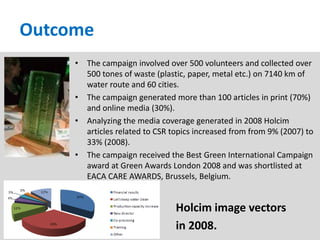 Outcome
     •   The campaign involved over 500 volunteers and collected over
         500 tones of waste (plastic, paper, metal etc.) on 7140 km of
         water route and 60 cities.
     •   The campaign generated more than 100 articles in print (70%)
         and online media (30%).
     •   Analyzing the media coverage generated in 2008 Holcim
         articles related to CSR topics increased from from 9% (2007) to
         33% (2008).
     •   The campaign received the Best Green International Campaign
         award at Green Awards London 2008 and was shortlisted at
         EACA CARE AWARDS, Brussels, Belgium.


                                 Holcim image vectors
                                 in 2008.
 