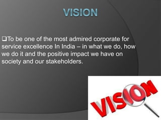 To be one of the most admired corporate for
service excellence In India – in what we do, how
we do it and the positive impact we have on
society and our stakeholders.
 