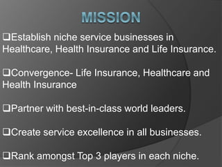 Establish niche service businesses in
Healthcare, Health Insurance and Life Insurance.
Convergence- Life Insurance, Healthcare and
Health Insurance
Partner with best-in-class world leaders.
Create service excellence in all businesses.
Rank amongst Top 3 players in each niche.
 