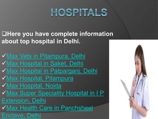 Here you have complete information
about top hospital in Delhi.
Max Vets in Pitampura, Delhi
Max Hospital in Saket, Delhi
Max Hospital in Patparganj, Delhi
Max Hospital, Pitampura
Max Hospital, Noida
Max Super Speciality Hospital in I P
Extension, Delhi
Max Health Care in Panchsheel
Enclave, Delhi
 