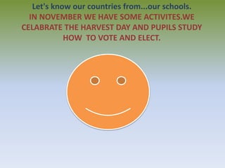 Let's know our countries from...our schools. 
IN NOVEMBER WE HAVE SOME ACTIVITES.WE 
CELABRATE THE HARVEST DAY AND PUPILS STUDY 
HOW TO VOTE AND ELECT. 
 