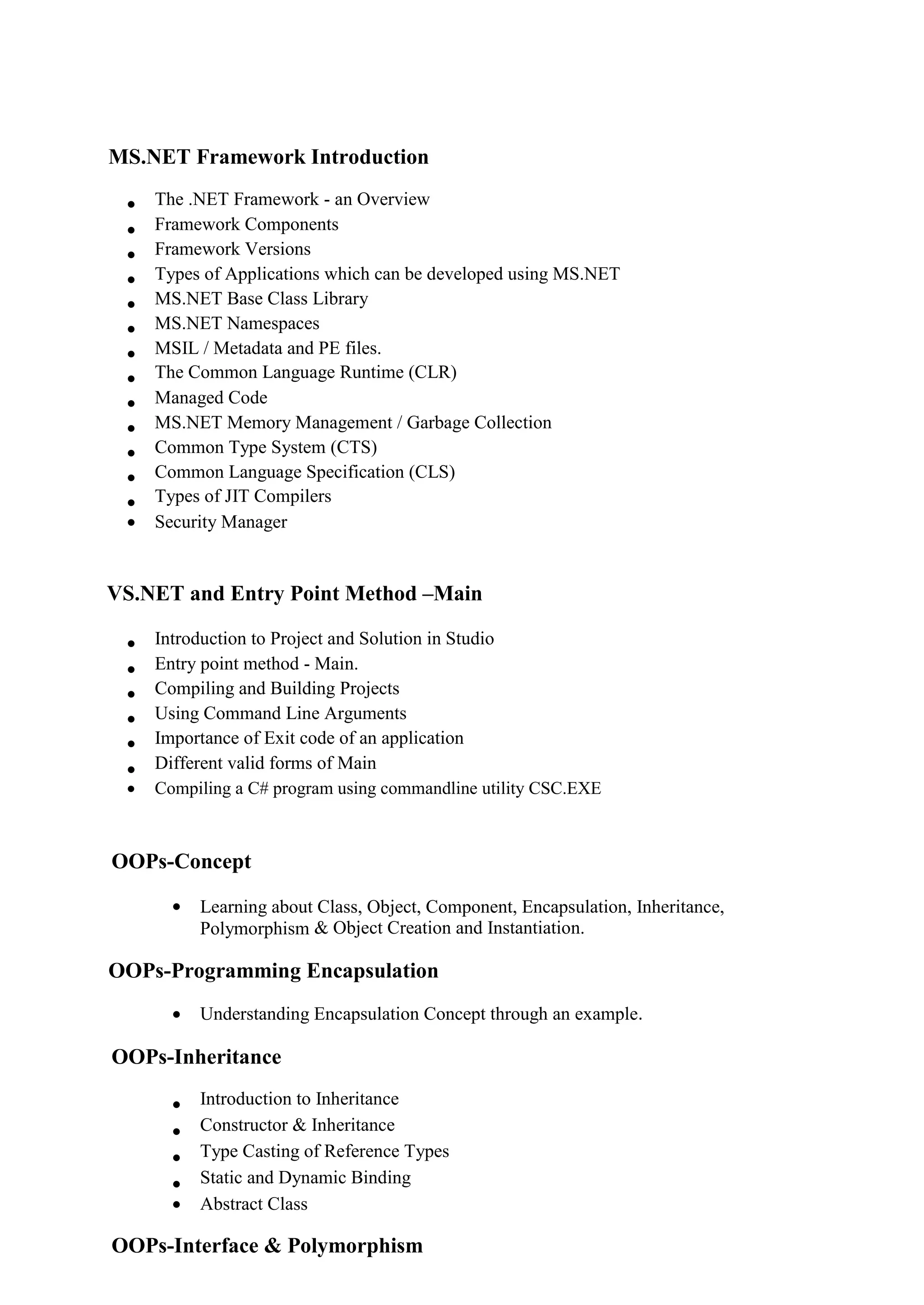 MS.NET Framework Introduction
 The .NET Framework - an Overview 
 Framework Components 
 Framework Versions 
 Types of Applications which can be developed using MS.NET 
 MS.NET Base Class Library 
 MS.NET Namespaces 
 MSIL / Metadata and PE files. 
 The Common Language Runtime (CLR) 
 Managed Code 
 MS.NET Memory Management / Garbage Collection 
 Common Type System (CTS) 
 Common Language Specification (CLS) 
 Types of JIT Compilers 
 Security Manager 

VS.NET and Entry Point Method –Main
 Introduction to Project and Solution in Studio 
 Entry point method - Main. 
 Compiling and Building Projects 
 Using Command Line Arguments 
 Importance of Exit code of an application 
 Different valid forms of Main 
 Compiling a C# program using commandline utility CSC.EXE 
OOPs-Concept
 Learning about Class, Object, Component, Encapsulation, Inheritance,
Polymorphism & Object Creation and Instantiation.
OOPs-Programming Encapsulation
 Understanding Encapsulation Concept through an example.
OOPs-Inheritance
 Introduction to Inheritance 
 Constructor & Inheritance 
 Type Casting of Reference Types 
 Static and Dynamic Binding 
 Abstract Class 
OOPs-Interface & Polymorphism
 