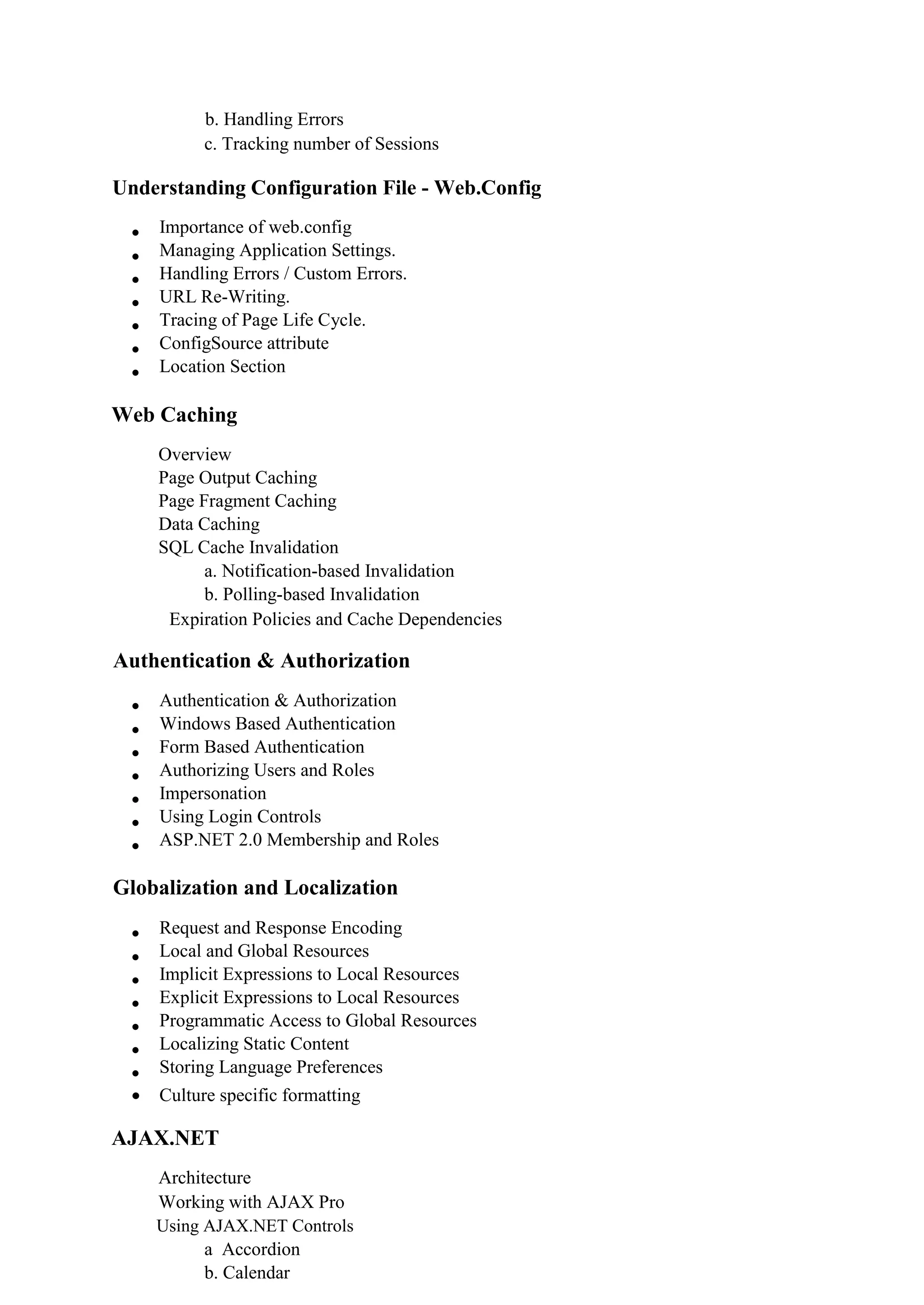 b. Handling Errors
c. Tracking number of Sessions
Understanding Configuration File - Web.Config
 Importance of web.config 
 Managing Application Settings. 
 Handling Errors / Custom Errors. 
 URL Re-Writing. 
 Tracing of Page Life Cycle. 
 ConfigSource attribute 
 Location Section 
Web Caching
Overview 
Page Output Caching 
Page Fragment Caching 
Data Caching 
SQL Cache Invalidation 
a. Notification-based Invalidation
b. Polling-based Invalidation
Expiration Policies and Cache Dependencies 
Authentication & Authorization
 Authentication & Authorization 
 Windows Based Authentication 
 Form Based Authentication 
 Authorizing Users and Roles 
 Impersonation 
 Using Login Controls 
 ASP.NET 2.0 Membership and Roles 
Globalization and Localization
 Request and Response Encoding 
 Local and Global Resources 
 Implicit Expressions to Local Resources 
 Explicit Expressions to Local Resources 
 Programmatic Access to Global Resources 
 Localizing Static Content 
 Storing Language Preferences 
 Culture specific formatting
AJAX.NET
Architecture 
Working with AJAX Pro 
Using AJAX.NET Controls 
a Accordion
b. Calendar
 