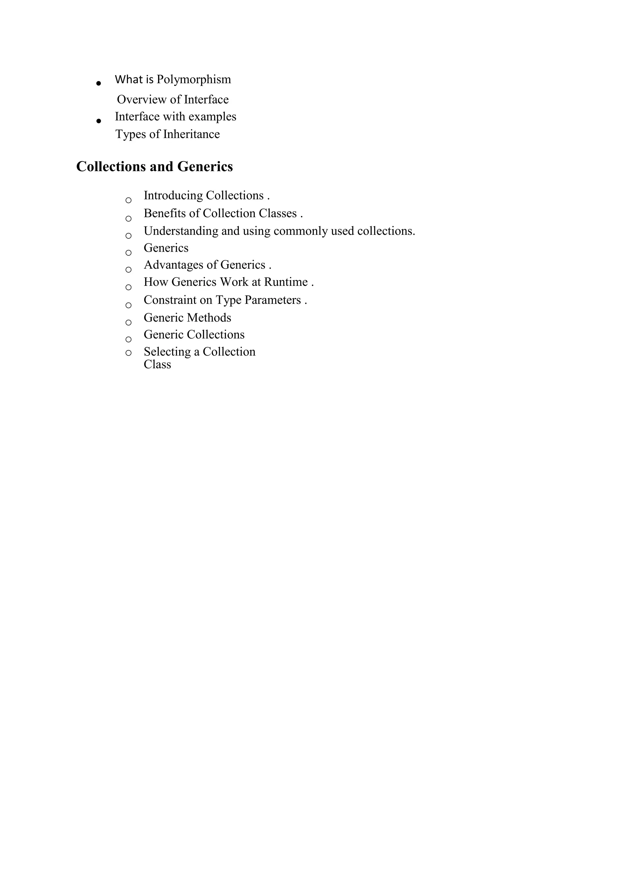  What is Polymorphism
Overview of Interface 
 Interface with examples 
Types of Inheritance 
Collections and Generics
o Introducing Collections . 
o Benefits of Collection Classes . 
o Understanding and using commonly used collections. 
o Generics 
o Advantages of Generics . 
o How Generics Work at Runtime . 
o Constraint on Type Parameters . 
o Generic Methods 
o Generic Collections 
o Selecting a Collection
Class
 