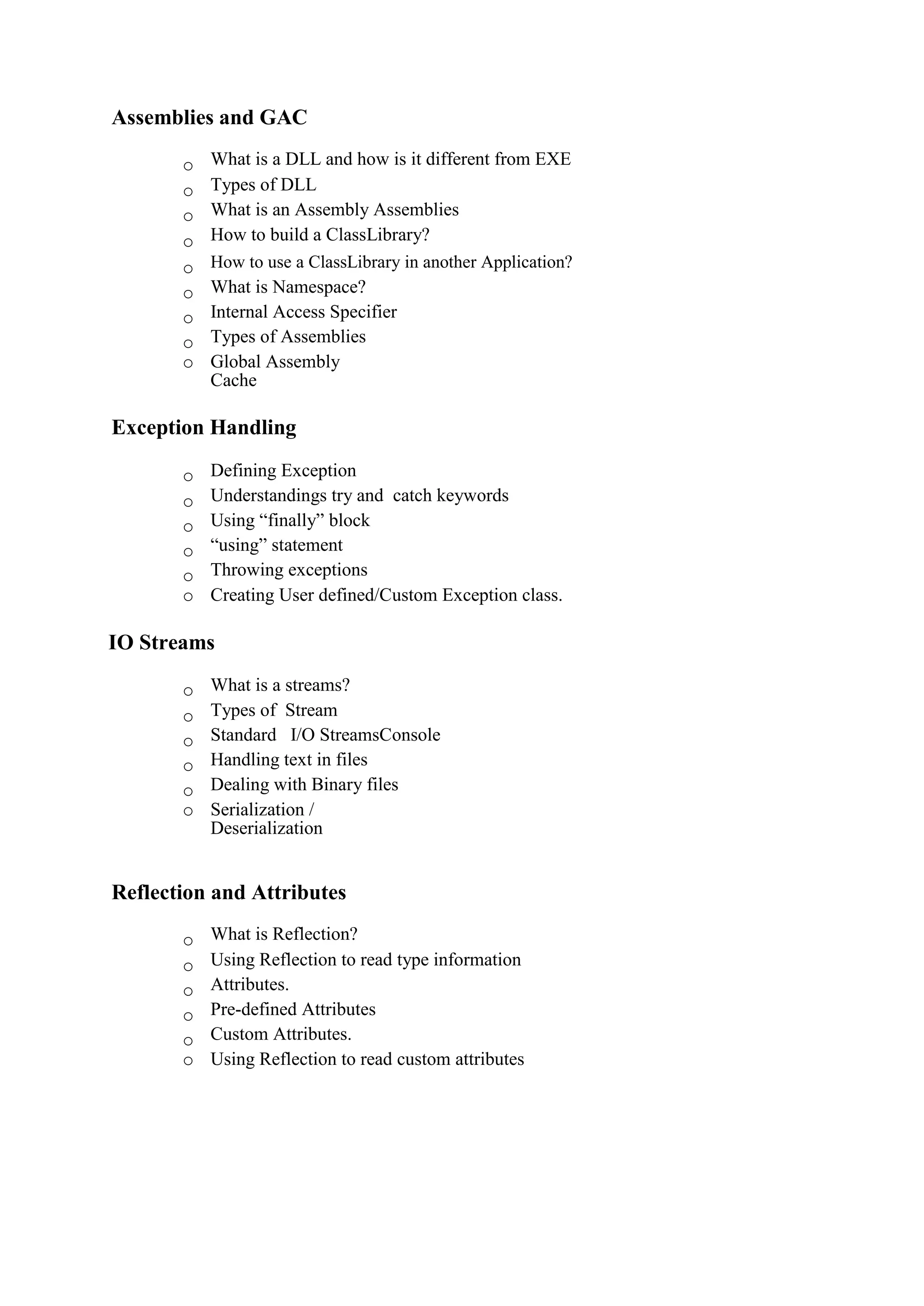 Assemblies and GAC
o What is a DLL and how is it different from EXE 
o Types of DLL 
o What is an Assembly Assemblies 
o How to build a ClassLibrary?
o How to use a ClassLibrary in another Application? 
o What is Namespace? 
o Internal Access Specifier 
o Types of Assemblies 
o Global Assembly
Cache 
Exception Handling
o Defining Exception 
o Understandings try and catch keywords 
o Using “finally” block 
o “using” statement 
o Throwing exceptions 
o Creating User defined/Custom Exception class. 
IO Streams
o What is a streams? 
o Types of Stream 
o Standard I/O StreamsConsole 
o Handling text in files 
o Dealing with Binary files 
o Serialization /
Deserialization 
Reflection and Attributes
o What is Reflection? 
o Using Reflection to read type information 
o Attributes. 
o Pre-defined Attributes 
o Custom Attributes. 
o Using Reflection to read custom attributes
 