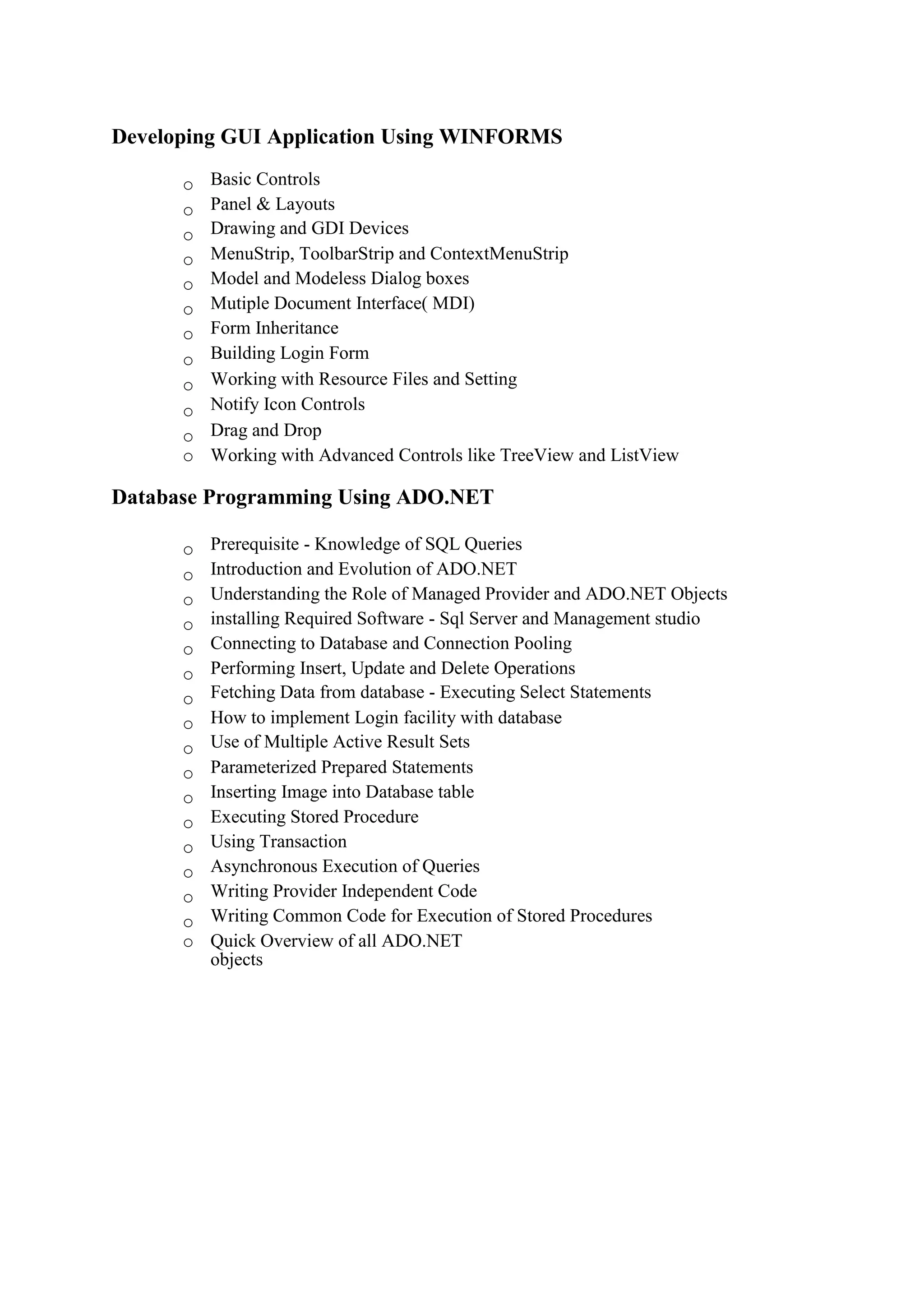 Developing GUI Application Using WINFORMS
o Basic Controls 
o Panel & Layouts 
o Drawing and GDI Devices 
o MenuStrip, ToolbarStrip and ContextMenuStrip 
o Model and Modeless Dialog boxes 
o Mutiple Document Interface( MDI) 
o Form Inheritance 
o Building Login Form 
o Working with Resource Files and Setting 
o Notify Icon Controls 
o Drag and Drop 
o Working with Advanced Controls like TreeView and ListView 
Database Programming Using ADO.NET
o Prerequisite - Knowledge of SQL Queries 
o Introduction and Evolution of ADO.NET 
o Understanding the Role of Managed Provider and ADO.NET Objects 
o installing Required Software - Sql Server and Management studio 
o Connecting to Database and Connection Pooling 
o Performing Insert, Update and Delete Operations 
o Fetching Data from database - Executing Select Statements 
o How to implement Login facility with database 
o Use of Multiple Active Result Sets 
o Parameterized Prepared Statements 
o Inserting Image into Database table 
o Executing Stored Procedure 
o Using Transaction 
o Asynchronous Execution of Queries 
o Writing Provider Independent Code 
o Writing Common Code for Execution of Stored Procedures 
o Quick Overview of all ADO.NET
objects
 