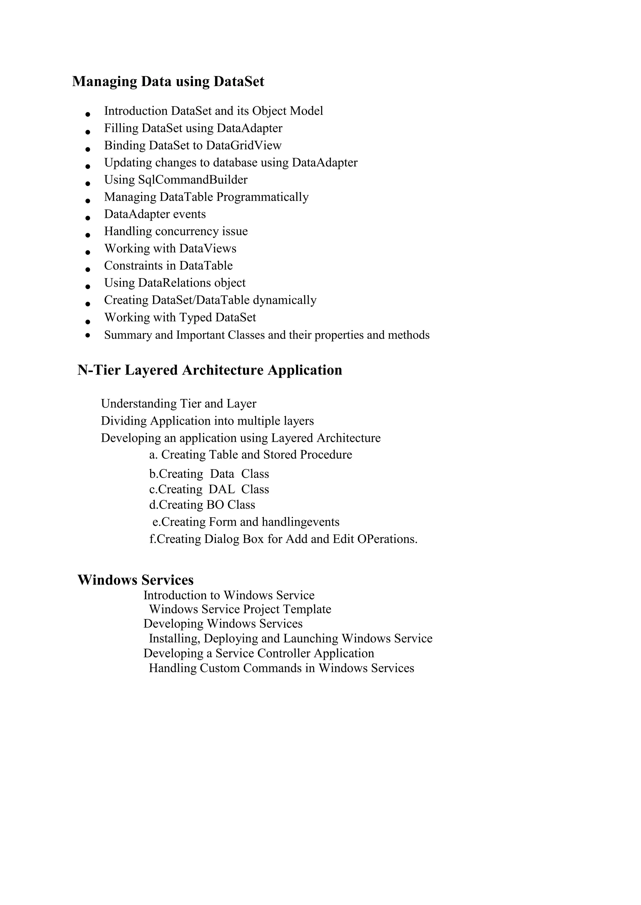Managing Data using DataSet
 Introduction DataSet and its Object Model 
 Filling DataSet using DataAdapter 
 Binding DataSet to DataGridView 
 Updating changes to database using DataAdapter 
 Using SqlCommandBuilder 
 Managing DataTable Programmatically 
 DataAdapter events 
 Handling concurrency issue 
 Working with DataViews 
 Constraints in DataTable 
 Using DataRelations object 
 Creating DataSet/DataTable dynamically 
 Working with Typed DataSet 
 Summary and Important Classes and their properties and methods 
N-Tier Layered Architecture Application
Understanding Tier and Layer 
Dividing Application into multiple layers 
Developing an application using Layered Architecture 
a. Creating Table and Stored Procedure
b.Creating Data Class
c.Creating DAL Class
d.Creating BO Class
e.Creating Form and handlingevents
f.Creating Dialog Box for Add and Edit OPerations.
Windows Services
Introduction to Windows Service 
Windows Service Project Template 
Developing Windows Services 
Installing, Deploying and Launching Windows Service 
Developing a Service Controller Application 
Handling Custom Commands in Windows Services
 