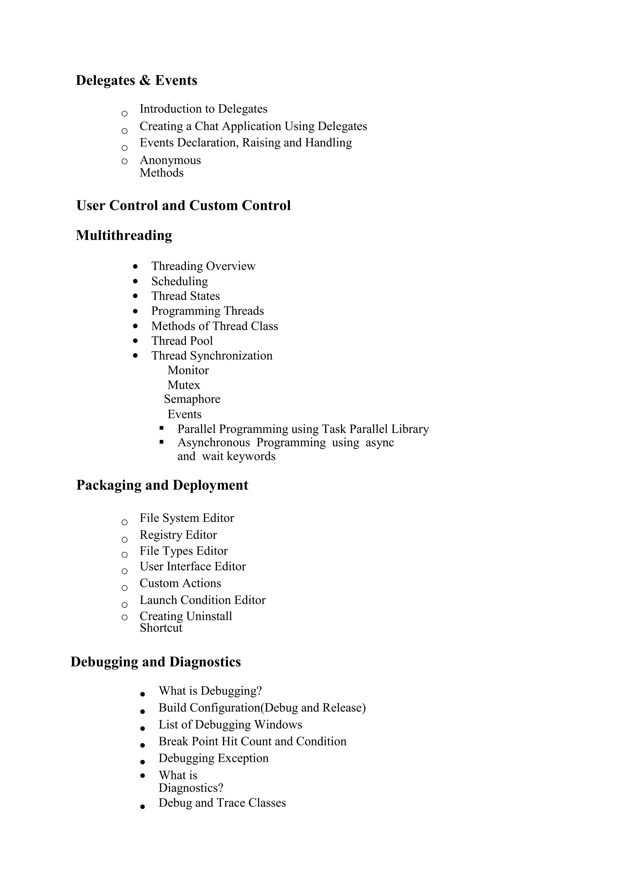 Delegates & Events
o Introduction to Delegates 
o Creating a Chat Application Using Delegates 
o Events Declaration, Raising and Handling 
o Anonymous
Methods 
User Control and Custom Control
Multithreading
 Threading Overview
 Scheduling
 Thread States
 Programming Threads
 Methods of Thread Class
 Thread Pool
 Thread Synchronization
Monitor
Mutex
Semaphore
Events
 Parallel Programming using Task Parallel Library
 Asynchronous Programming using async
and wait keywords
Packaging and Deployment
o File System Editor 
o Registry Editor 
o File Types Editor 
o User Interface Editor 
o Custom Actions 
o Launch Condition Editor 
o Creating Uninstall
Shortcut 
Debugging and Diagnostics
 What is Debugging? 
 Build Configuration(Debug and Release) 
 List of Debugging Windows 
 Break Point Hit Count and Condition 
 Debugging Exception 
 What is
Diagnostics? 
 Debug and Trace Classes
 