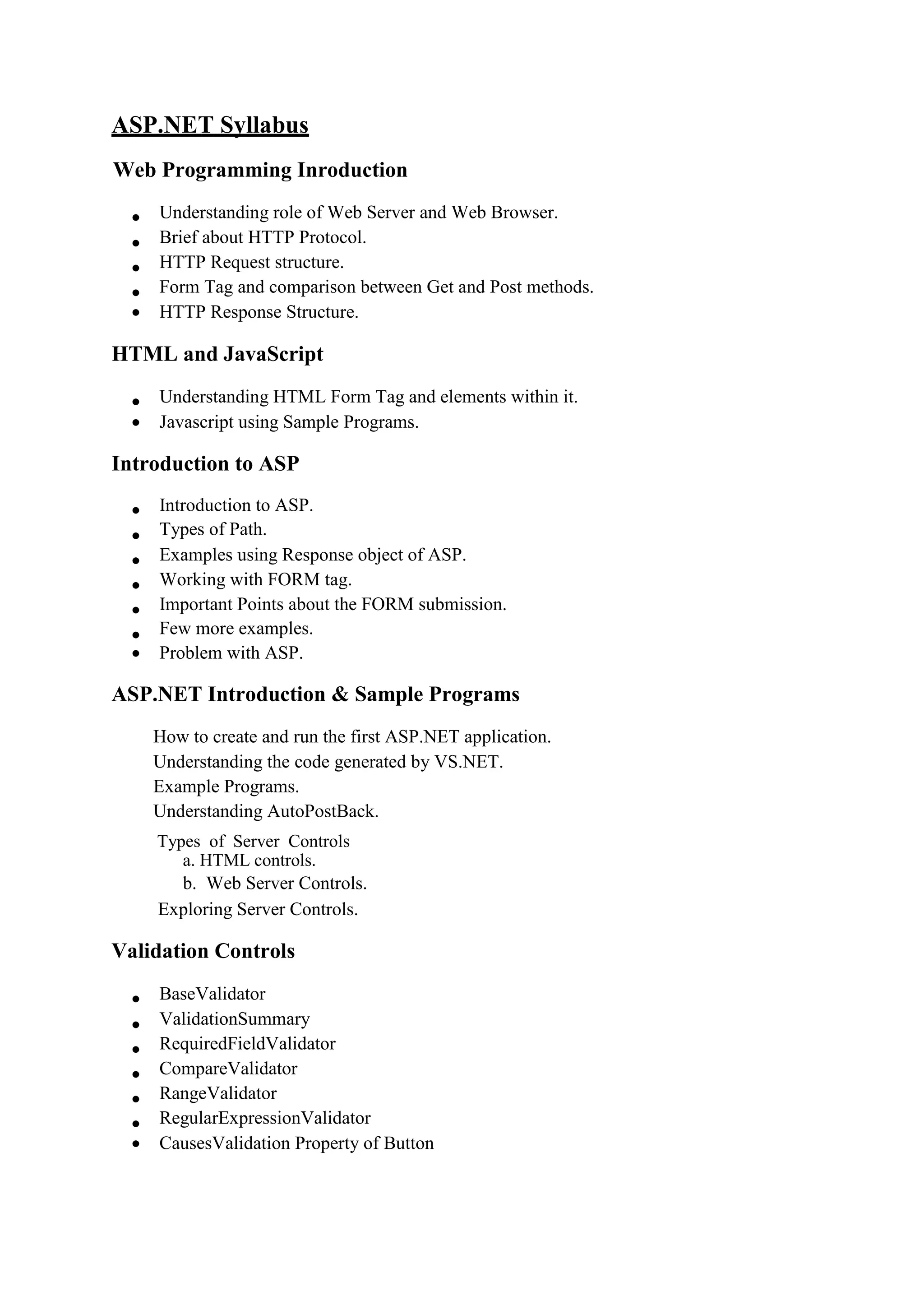 ASP.NET Syllabus
Web Programming Inroduction
 Understanding role of Web Server and Web Browser. 
 Brief about HTTP Protocol. 
 HTTP Request structure. 
 Form Tag and comparison between Get and Post methods. 
 HTTP Response Structure. 
HTML and JavaScript
 Understanding HTML Form Tag and elements within it. 
 Javascript using Sample Programs. 
Introduction to ASP
 Introduction to ASP. 
 Types of Path. 
 Examples using Response object of ASP. 
 Working with FORM tag. 
 Important Points about the FORM submission. 
 Few more examples. 
 Problem with ASP. 
ASP.NET Introduction & Sample Programs
How to create and run the first ASP.NET application. 
Understanding the code generated by VS.NET. 
Example Programs. 
Understanding AutoPostBack.

Types of Server Controls
a. HTML controls. 
b. Web Server Controls. 
Exploring Server Controls. 
Validation Controls
 BaseValidator 
 ValidationSummary 
 RequiredFieldValidator 
 CompareValidator 
 RangeValidator 
 RegularExpressionValidator 
 CausesValidation Property of Button
 