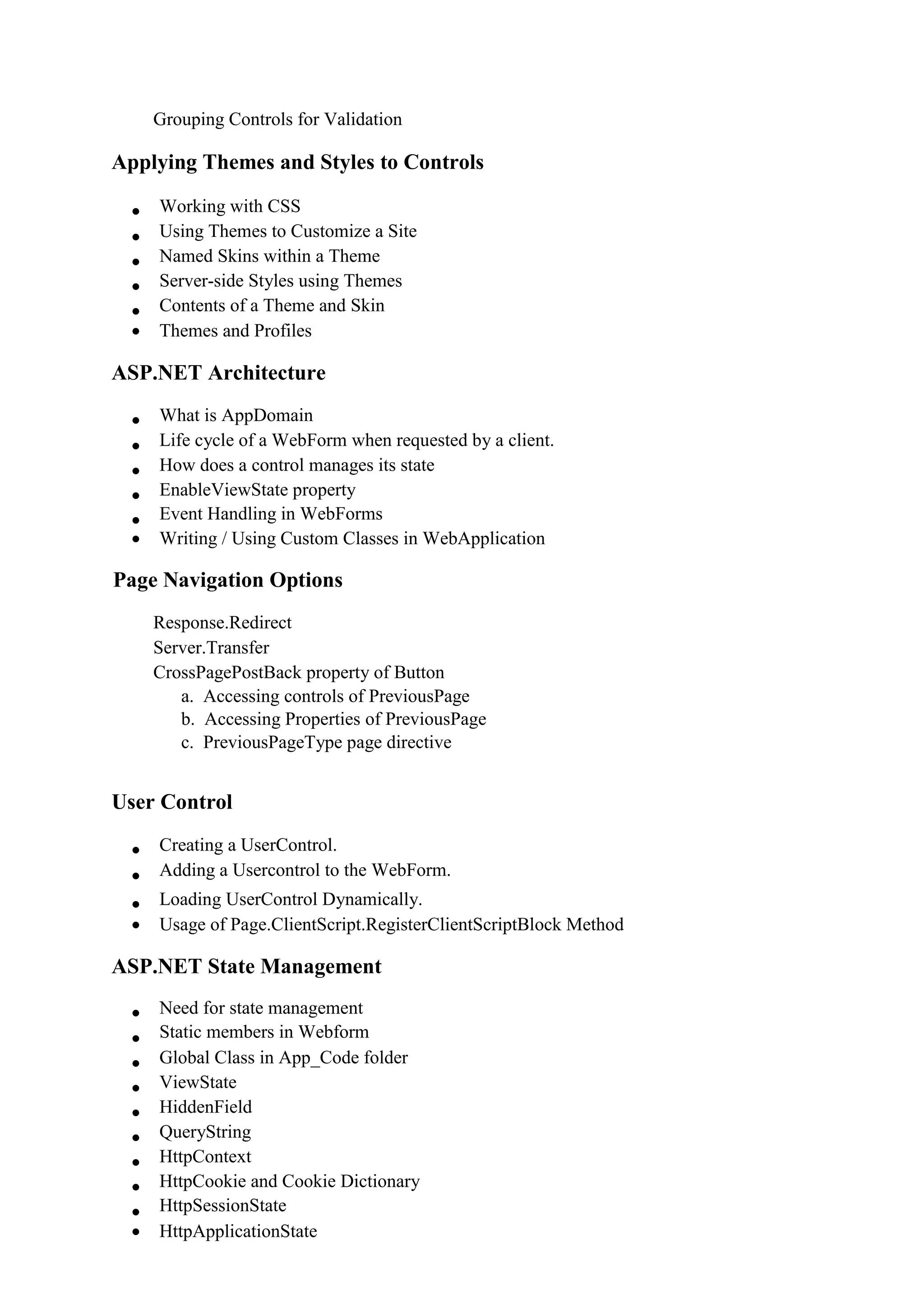 Grouping Controls for Validation
Applying Themes and Styles to Controls
 Working with CSS 
 Using Themes to Customize a Site 
 Named Skins within a Theme 
 Server-side Styles using Themes 
 Contents of a Theme and Skin 
 Themes and Profiles 
ASP.NET Architecture
 What is AppDomain 
 Life cycle of a WebForm when requested by a client. 
 How does a control manages its state 
 EnableViewState property 
 Event Handling in WebForms 
 Writing / Using Custom Classes in WebApplication 
Page Navigation Options
Response.Redirect 
Server.Transfer 
CrossPagePostBack property of Button 
a. Accessing controls of PreviousPage
b. Accessing Properties of PreviousPage
c. PreviousPageType page directive
User Control
 Creating a UserControl. 
 Adding a Usercontrol to the WebForm. 
 Loading UserControl Dynamically. 
 Usage of Page.ClientScript.RegisterClientScriptBlock Method 
ASP.NET State Management
 Need for state management 
 Static members in Webform 
 Global Class in App_Code folder 
 ViewState 
 HiddenField 
 QueryString 
 HttpContext 
 HttpCookie and Cookie Dictionary 
 HttpSessionState 
 HttpApplicationState 
 