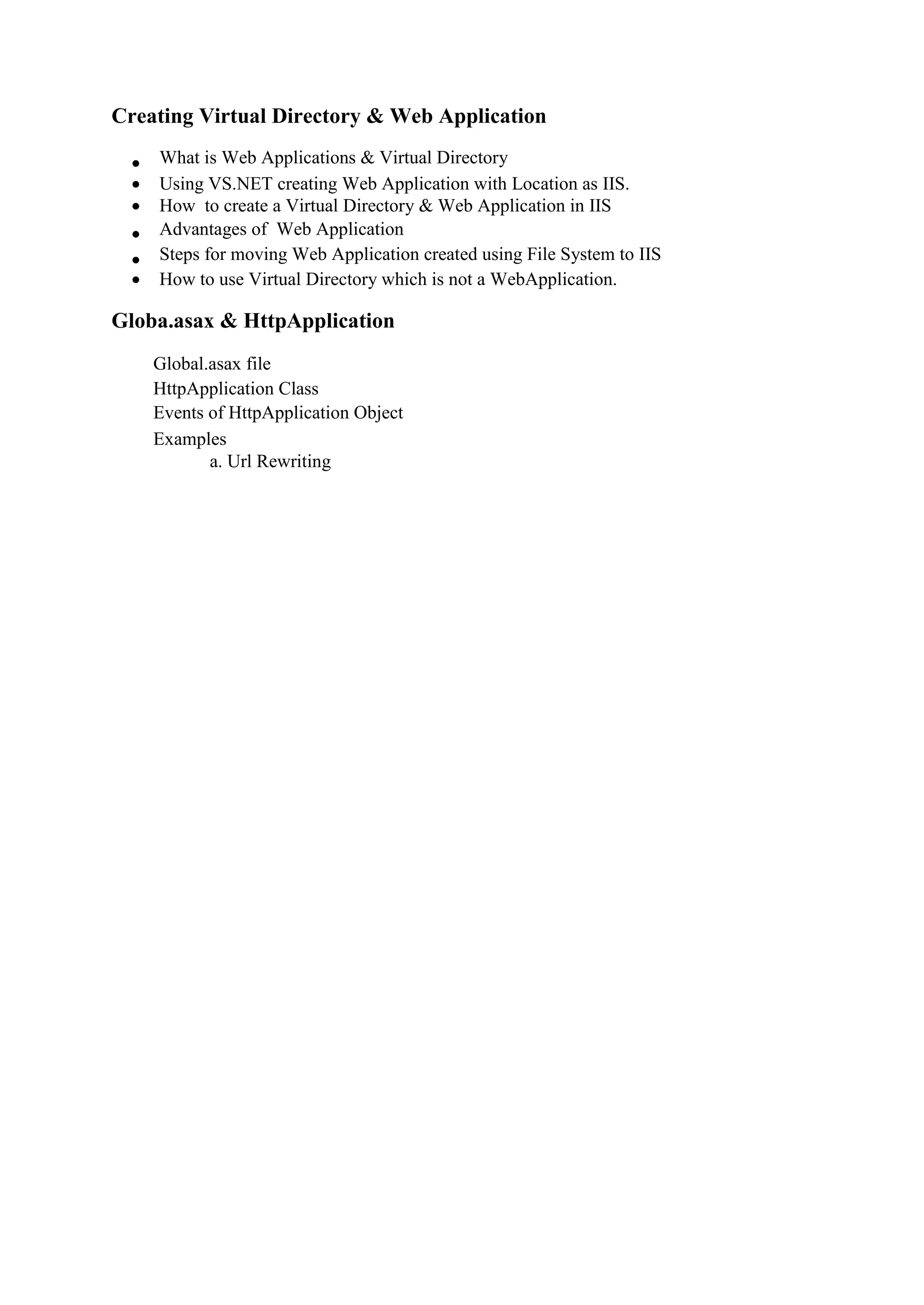 Creating Virtual Directory & Web Application
 What is Web Applications & Virtual Directory 
 Using VS.NET creating Web Application with Location as IIS. 
 How to create a Virtual Directory & Web Application in IIS
 Advantages of Web Application 
 Steps for moving Web Application created using File System to IIS 
 How to use Virtual Directory which is not a WebApplication. 
Globa.asax & HttpApplication
Global.asax file 
HttpApplication Class 
Events of HttpApplication Object 
Examples 
a. Url Rewriting
 