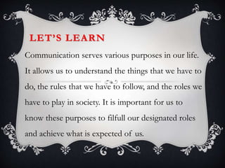 LET’S LEARN
Communication serves various purposes in our life.
It allows us to understand the things that we have to
do, the rules that we have to follow, and the roles we
have to play in society. It is important for us to
know these purposes to filfull our designated roles
and achieve what is expected of us.
 