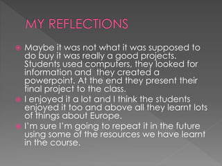  Maybe it was not what it was supposed to
do buy it was really a good projects.
Students used computers, they looked for
information and they created a
powerpoint. At the end they present their
final project to the class.
 I enjoyed it a lot and I think the students
enjoyed it too and above all they learnt lots
of things about Europe.
 I’m sure I’m going to repeat it in the future
using some of the resources we have learnt
in the course.
 