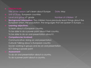  LESSON PLAN
Title of the Lesson: Let’s learn about Europe Date: May
 Unit of Study: European countries
 Level and group 6th grade Number of children 17
 Background Information: The children have previously learnt things about the
European Union, the population, the languages that are spoken in Europe, …
 Learning objectives:
To learn about a European country.
To be able to do a power point about their country.
To be able to do an oral presentation about it.
 Competencies involved:
Communicative: doing an oral presentation
Cultural: Talking about a European country
Social: working in groups and do an oral presentation
ICT: Doing a power point
 Assessment:
To do an oral presentation about a country.
To do a power point about a country.
 