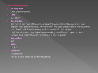 Lesson development:
 Activity title
Oral presentations
 Time
20’ each
 Description
We are at the end of the unit, and at this point students must show and
explain their presentations. At the end of the oral presentation, the students
are able to ask them some questions related to the project.
Until this moment, they have been working on different aspects about
Europe and finally they have created a power point.
 Interaction
Ss-T
 Skills
L,S,R, I
 Materials
Smartboard
Power points created by the students.
 